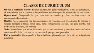CLASES DE CURRÍCULUM
Oficial o currículo escrito: Son los diseños, las guías curriculares, tablas de contenidos,
el propósito es dar a conocer a los profesores una base para la planeación de sus clases.
Operacional: Comprende lo que realmente se enseña y cómo su importancia es
comunicada al estudiante.
Oculto: No se reconoce por las autoridades, se relaciona con el conjunto de normas y
valores respecto a temas como sexo, raza, conocimiento escolar. (no está escrito, por
tradición se mantiene, las rutinas)
Nulo: Se conforma por temas de estudio que no son enseñados y sobre los cuales cualquier
consideración debe centrarse en las razones de porque son ignorados.
Extra currículo: Corresponde a las actividades planeadas por fuera de las asignaturas
escolares.
 