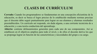 CLASES DE CURRÍCULUM
Cerrado: Cuando los programadores se fundamentan en una concepción eficientista de la
educación, es decir se busca el logro preciso de lo establecido mediante normas precisas
que el docente debe seguir puntualmente para lograr en sus alumnos y alumnas resultados
preestablecidos. Un currículo así responde, sin duda alguna, a una corriente tecnicista de a
educación y a una teoría conductista del aprendizaje.
Abierto: contiene delineamientos generales para cada uno de sus componentes. Así se
establecen en él objetivos amplios para todo el nivel, y de ellos el docente deriva los que
se proponga lograr en función de las características y necesidades del grupo a su cargo.
 