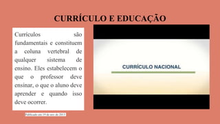 CURRÍCULO E EDUCAÇÃO
Publicado em 19 de nov de 2013
Currículos são
fundamentais e constituem
a coluna vertebral de
qualquer sistema de
ensino. Eles estabelecem o
que o professor deve
ensinar, o que o aluno deve
aprender e quando isso
deve ocorrer.
Publicado em 19 de nov de 2013
 