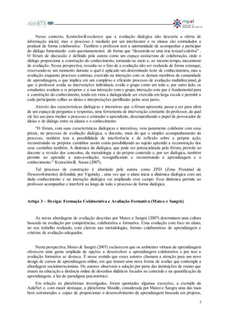 3
Nesse contexto, Kratochwill esclarece que a avaliação dialógica não descarta a oferta de
informação inicial, mas o processo é mediado por um interlocutor e os alunos são estimulados a
produzir de forma colaborativa. Também o professor tem a oportunidade de acompanhar e participar
do diálogo fomentando com questionamentos de forma que “desenrola-se uma teia textual coletiva” .
O fórum de discussão é definido pela autora como um espaço assíncrono de colaboração, onde o
diálogo proporciona a construção do conhecimento, tornando-se meio e, ao mesmo tempo, mecanismo
de avaliação. Nessa perspectiva, ressalta-se o fato de a avaliação não ser realizada de forma estanque,
reservando-se um momento durante o qual é aplicado um determinado teste de conhecimentos, mas a
avaliação enquanto processo contínuo, exercido na interação com os demais membros da comunidade
de aprendizagem, o que implica em um complexo e eficiente processo de avaliação multidirecional, já
que o professor avalia as intervenções individuais, avalia o grupo como um todo e, por outro lado, os
estudantes avaliam a si próprios e a sua interação com o grupo, interação esta que é fundamental para
a construção do conhecimento, tendo em vista a dialogicidade ser exercida em larga escala e permitir a
cada participante colher as ideias e interpretações partilhadas pelos seus pares.
Através das características dialógicas e interativas que o fórum apresenta, passa a ser para além
de um espaço de perguntas e respostas, uma ferramenta de intervenção constante do professor, da qual
ele faz uso para mediar o processo e estimular o aprendente, desempenhando o papel de provocador de
ideias e de diálogo entre os alunos e o conhecimento.
“O fórum, com suas características dialógicas e interativas, vem justamente colaborar com essa
práxis, no processo de avaliação dialógica, o docente, mais do que o simples acompanhamento do
processo, também tem a possibilidade de interferência e de reflexão sobre a própria ação,
reconstruindo os próprios caminhos assim como possibilitando ao sujeito aprendiz a reconstrução dos
seus caminhos também. A dinâmica da dialógica, que pode ser potencializada pelo fórum, permite ao
docente a revisão dos conceitos, da metodologia e do próprio conteúdo e, por ser dialógica, também
permite ao aprendiz a auto-avaliação, ressignificando e reconstruindo a aprendizagem e o
conhecimento.” Kratochiwill, Susan (2007).
Tal processo de construção é abordado pela autora como ZPD (Zona Proximal de
Desenvolvimento) defendida por Vigotisky , uma vez que o aluno inicia a dinâmica dialógica com um
dado conhecimento e na interação dialógica vai ampliando esse campo. Essa dinâmica permite ao
professor acompanhar e interferir ao longo de todo o processo de forma dialógica.
Artigo 3 – Design: Formação Colaborativa e Avaliação Formativa (Mateo e Sangrá)
As novas abordagens de avaliação descritas por Mateo e Sangrá (2007) determinam uma cultura
baseada na avaliação por competências, colaborativa e formativa. Uma avaliação com foco no aluno,
no seu trabalho realizado, com clareza nas metodologias, formas colaborativas de aprendizagem e
critérios de avaliação adequados.
Nesta perspectiva,Mateo & Sangrá (2007) esclarecem que os ambientes virtuais de aprendizagem
oferecem uma gama ampliada de opções a desenvolver a aprendizagem colaborativa e por isso a
avaliação formativa se destaca. É nesse sentido que esses autores chamam a atenção para um novo
design de cursos de aprendizagem online, em que tratam uma nova forma de avaliar que contemple a
abordagem sociointeracionista. Os autores observam a adoção por parte das instituições de ensino que
atuam na educação a distância online de desenhos didáticos focados no conteúdo e na quantificação da
aprendizagem, à luz do paradigma psicométrico.
Em relação às plataformas investigadas, foram apontadas algumas exceções, a exemplo da
AulaNet e, com maior destaque, a plataforma Moodle, considerada por Mateo e Sangra uma das mais
bem estruturadas e capaz de proporcionar o desenvolvimento da aprendizagem baseada em projetos,
 