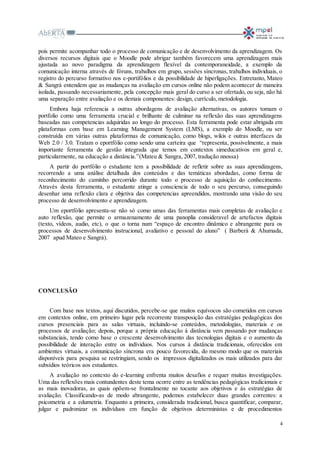 4
pois permite acompanhar todo o processo de comunicação e de desenvolvimento da aprendizagem. Os
diversos recursos digitais que o Moodle pode abrigar também favorecem uma aprendizagem mais
ajustada ao novo paradigma da aprendizagem flexível da contemporaneidade, a exemplo da
comunicação interna através de fóruns, trabalhos em grupo, sessões síncronas, trabalhos individuais, o
registro do percurso formativo nos e-portifólios e da possibilidade de hiperligações. Entretanto, Mateo
& Sangrá entendem que as mudanças na avaliação em cursos online não podem acontecer de maneira
isolada, passando necessariamente, pela concepção mais geral do curso a ser ofertado, ou seja, não há
uma separação entre avaliação e os demais componentes: design, currículo, metodologia.
Embora haja referencia a outras abordagens de avaliação alternativas, os autores tomam o
portfolio como uma ferramenta crucial e brilhante de culminar na reflexão das suas aprendizagens
baseadas nas competencias adquiridas ao longo do processo. Esta ferramenta pode estar abrigada em
plataformas com base em Learning Management System (LMS), a exemplo do Moodle, ou ser
construída em várias outras plataformas de comunicação, como blogs, wikis e outras interfaces da
Web 2.0 / 3.0. Tratam o eportfólio como sendo uma carteira que “representa, possivelmente, a mais
importante ferramenta de gestão integrada que temos em contextos simeducativos em geral e,
particularmente, na educação a distância.”(Mateu & Sangra, 2007, tradução nnossa)
A partir do portfólio o estudante tem a possibilidade de refletir sobre as suas aprendizagens,
recorrendo a uma análise detalhada dos conteúdos e das temáticas abordadas, como forma de
reconhecimento do caminho percorrido durante todo o processo de aquisição do conhecimento.
Através desta ferramenta, o estudante atinge a consciencia de todo o seu percurso, conseguindo
desenhar uma reflexão clara e objetiva das competencias apreendidos, mostrando uma visão do seu
processo de desenvolvimento e aprendizagem.
Um eportfólio apresenta-se não só como umas das ferramentas mais completas de avaliação e
auto reflexão, que permite o armazenamento de uma panoplia consideravel de artefactos digitais
(texto, vídeos, audio, etc), o que o torna num “espaço de encontro dinâmico e abrangente para os
processos de desenvolvimento instrucional, avaliativo e pessoal do aluno” ( Barberà & Ahumada,
2007 apud Mateo e Sangrá).
CONCLUSÃO
Com base nos textos, aqui discutidos, percebe-se que muitos equívocos são cometidos em cursos
em contextos online, em primeiro lugar pela recorrente transposição das estratégias pedagógicas dos
cursos presenciais para as salas virtuais, incluindo-se conteúdos, metodologias, materiais e os
processos de avaliação; depois, porque a própria educação à distância vem passando por mudanças
substanciais, tendo como base o crescente desenvolvimento das tecnologias digitais e o aumento da
possibilidade de interação entre os indíviduos. Nos cursos à distância tradicionais, oferecidos em
ambientes virtuais, a comunicação síncrona era pouco favorecida, do mesmo modo que os materiais
disponíveis para pesquisa se restringiam, sendo os impressos digitalizados os mais utilizados para dar
subsídios teóricos aos estudantes.
A avaliação no contexto do e-learning enfrenta muitos desafios e requer muitas investigações.
Uma das reflexões mais contundentes deste tema ocorre entre as tendências pedagógicas tradicionais e
as mais inovadoras, as quais opõem-se frontalmente no tocante aos objetivos e às estratégias de
avaliação. Classificando-as de modo abrangente, podemos estabelecer duas grandes correntes: a
psicometria e a edumetria. Enquanto a primeira, considerada tradicional, busca quantificar, comparar,
julgar e padronizar os indivíduos em função de objetivos deterministas e de procedimentos
 