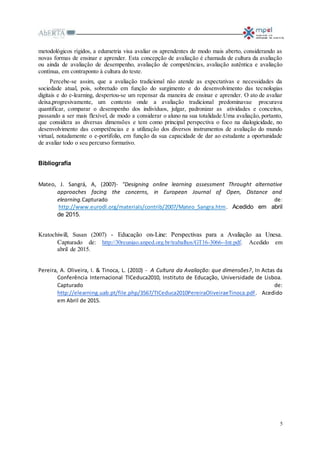 5
metodológicos rígidos, a edumetria visa avaliar os aprendentes de modo mais aberto, considerando as
novas formas de ensinar e aprender. Esta concepção de avaliação é chamada de cultura da avaliação
ou ainda de avaliação de desempenho, avaliação de competências, avaliação autêntica e avaliação
contínua, em contraponto à cultura do teste.
Percebe-se assim, que a avaliação tradicional não atende as expectativas e necessidades da
sociedade atual, pois, sobretudo em função do surgimento e do desenvolvimento das tecnologias
digitais e do e-learning, despertou-se um repensar da maneira de ensinar e aprender. O ato de avaliar
deixa,progresivamente, um contexto onde a avaliação tradicional predominavae procurava
quantificar, comparar o desempenho dos indivíduos, julgar, padronizar as atividades e conceitos,
passando a ser mais flexível, de modo a considerar o aluno na sua totalidade.Uma avaliação, portanto,
que considera as diversas dimensões e tem como principal perspectiva o foco na dialogicidade, no
desenvolvimento das competências e a utilização dos diversos instrumentos de avaliação do mundo
virtual, notadamente o e-portifolio, em função da sua capacidade de dar ao estudante a oportunidade
de avaliar todo o seu percurso formativo.
Bibliografia
Mateo, J. Sangrá, A, (2007)- "Designing online learning assessment Throught alternative
approaches facing the concerns, in European Journal of Open, Distance and
elearning.Capturado de:
http://www.eurodl.org/materials/contrib/2007/Mateo_Sangra.htm. Acedido em abril
de 2015.
Kratochiwill, Susan (2007) - Educação on-Line: Perspectivas para a Avaliação aa Unesa.
Capturado de: http://30reuniao.anped.org.br/trabalhos/GT16-3066--Int.pdf. Acedido em
abril de 2015.
Pereira, A. Oliveira, I. & Tinoca, L. (2010) - A Cultura da Avaliação: que dimensões?, In Actas da
Conferência Internacional TICeduca2010, Instituto de Educação, Universidade de Lisboa.
Capturado de:
http://elearning.uab.pt/file.php/3567/TICeduca2010PereiraOliveiraeTinoca.pdf. Acedido
em Abril de 2015.
 
