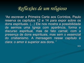 Reflexões de um religioso “ Ao escrever a Primeira Carta aos Coríntios, Paulo reserva os capítulos 12 e 14 para expor sobre os dons espirituais. (...) Ele nos mostra a possibilidade de sermos uma Igreja com aparência, forma e discurso espiritual, mas de fato carnal; com a presença de dons espirituais, mas sem o essencial do cristianismo. A mensagem nesse capítulo é clara: o amor é superior aos dons. ”   >> 