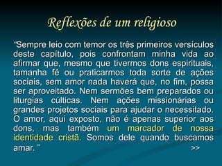 Reflexões de um religioso “ Sempre leio com temor os três primeiros versículos deste capítulo, pois confrontam minha vida ao afirmar que, mesmo que tivermos dons espirituais, tamanha fé ou praticarmos toda sorte de ações sociais, sem amor nada haverá que, no fim, possa ser aproveitado. Nem sermões bem preparados ou liturgias cúlticas. Nem ações missionárias ou grandes projetos sociais para ajudar o necessitado. O amor, aqui exposto, não é apenas superior aos dons, mas também  um marcador de nossa identidade cristã.  Somos dele quando buscamos amar. ”   >> 