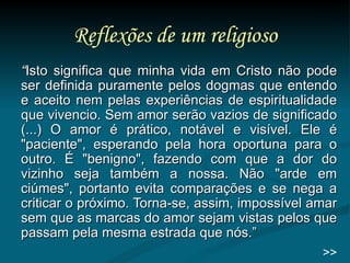 Reflexões de um religioso “ Isto significa que minha vida em Cristo não pode ser definida puramente pelos dogmas que entendo e aceito nem pelas experiências de espiritualidade que vivencio. Sem amor serão vazios de significado (...) O amor é prático, notável e visível. Ele é "paciente", esperando pela hora oportuna para o outro. É "benigno", fazendo com que a dor do vizinho seja também a nossa. Não "arde em ciúmes", portanto evita comparações e se nega a criticar o próximo. Torna-se, assim, impossível amar sem que as marcas do amor sejam vistas pelos que passam pela mesma estrada que nós.” >> 