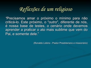 Reflexões de um religioso “ Precisamos amar o próximo o mínimo para não criticá-lo. Este próximo, o "outro", diferente de nós, é nossa base de testes, o cenário onde devemos aprender a praticar o ato mais sublime que vem do Pai, e somente dele.”   (Ronaldo Lidório - Pastor Presbiteriano e missionário) 