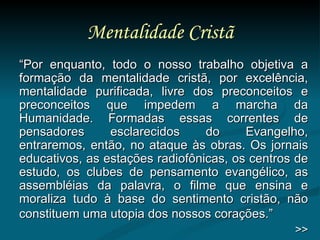 Mentalidade Cristã “ Por enquanto, todo o nosso trabalho objetiva a formação da mentalidade cristã, por excelência, mentalidade purificada, livre dos preconceitos e preconceitos que impedem a marcha da Humanidade. Formadas essas correntes de pensadores esclarecidos do Evangelho, entraremos, então, no ataque às obras. Os jornais educativos, as estações radiofônicas, os centros de estudo, os clubes de pensamento evangélico, as assembléias da palavra, o filme que ensina e moraliza tudo à base do sentimento cristão, não constituem uma utopia dos nossos corações.”   >> 