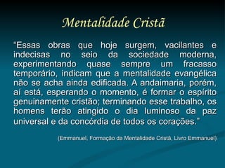 Mentalidade Cristã “ Essas obras que hoje surgem, vacilantes e indecisas no seio da sociedade moderna, experimentando quase sempre um fracasso temporário, indicam que a mentalidade evangélica não se acha ainda edificada. A andaimaria, porém, aí está, esperando o momento, é formar o espírito genuinamente cristão; terminando esse trabalho, os homens terão atingido o dia luminoso da paz universal e da concórdia de todos os corações.”   (Emmanuel, Formação da Mentalidade Cristã, Livro Emmanuel) 