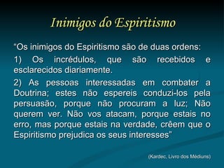 Inimigos do Espiritismo “ Os inimigos do Espiritismo são de duas ordens:  1) Os incrédulos, que são recebidos e esclarecidos diariamente. 2) As pessoas interessadas em combater a Doutrina; estes não espereis conduzi-los pela persuasão, porque não procuram a luz; Não querem ver. Não vos atacam, porque estais no erro, mas porque estais na verdade, crêem que o Espiritismo prejudica os seus interesses” (Kardec, Livro dos Médiuns) 