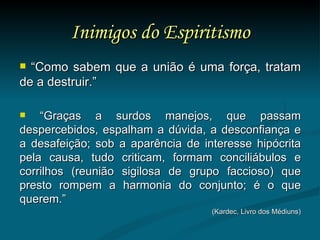Inimigos do Espiritismo “ Como sabem que a união é uma força, tratam de a destruir.” “ Graças a surdos manejos, que passam despercebidos, espalham a dúvida, a desconfiança e a desafeição; sob a aparência de interesse hipócrita pela causa, tudo criticam, formam conciliábulos e corrilhos (reunião sigilosa de grupo faccioso) que presto rompem a harmonia do conjunto; é o que querem.” (Kardec, Livro dos Médiuns) 