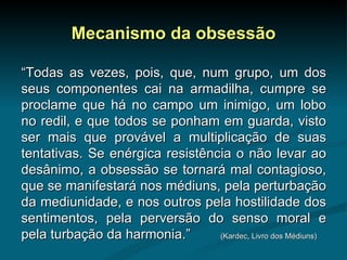 Mecanismo da obsessão “ Todas as vezes, pois, que, num grupo, um dos seus componentes cai na armadilha, cumpre se proclame que há no campo um inimigo, um lobo no redil, e que todos se ponham em guarda, visto ser mais que provável a multiplicação de suas tentativas. Se enérgica resistência o não levar ao desânimo, a obsessão se tornará mal contagioso, que se manifestará nos médiuns, pela perturbação da mediunidade, e nos outros pela hostilidade dos sentimentos, pela perversão do senso moral e pela turbação da harmonia.”  (Kardec, Livro dos Médiuns) 