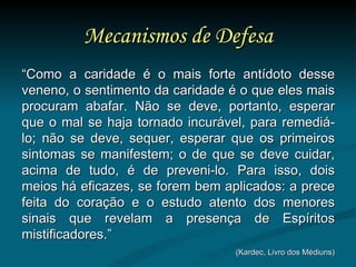 Mecanismos de Defesa “ Como a caridade é o mais forte antídoto desse veneno, o sentimento da caridade é o que eles mais procuram abafar. Não se deve, portanto, esperar que o mal se haja tornado incurável, para remediá-lo; não se deve, sequer, esperar que os primeiros sintomas se manifestem; o de que se deve cuidar, acima de tudo, é de preveni-lo. Para isso, dois meios há eficazes, se forem bem aplicados: a prece feita do coração e o estudo atento dos menores sinais que revelam a presença de Espíritos mistificadores.” (Kardec, Livro dos Médiuns) 