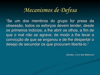 Mecanismos de Defesa “ Se um dos membros do grupo for presa da obsessão, todos os esforços devem tender, desde os primeiros indícios, a lhe abrir os olhos, a fim de que o mal não se agrave, de modo a lhe levar a convicção de que se enganou e de lhe despertar o desejo de secundar os que procuram libertá-lo.” (Kardec, Livro dos Médiuns) 