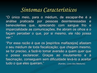 Sintomas Característicos “ O único meio, para o médium, de escapar-lhe é a análise praticada por pessoas desinteressadas e benevolentes que, apreciando com sangue frio e imparcialidade as comunicações, lhe abram os olhos e o façam perceber o que, por si mesmo, ele não possa ver.”  “ Por essa razão é que os [espíritos malfazejos] afastam o seu médium de toda fiscalização; que chegam mesmo, se for preciso, a fazê-lo tomar aversão a quem quer que o possa esclarecer. Graças ao insulamento e à fascinação, conseguem sem dificuldade levá-lo a aceitar tudo o que eles queiram.”  (Kardec, Livro dos Médiuns) 