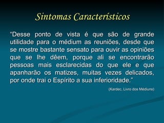 Sintomas Característicos “ Desse ponto de vista é que são de grande utilidade para o médium as reuniões, desde que se mostre bastante sensato para ouvir as opiniões que se lhe dêem, porque ali se encontrarão pessoas mais esclarecidas do que ele e que apanharão os matizes, muitas vezes delicados, por onde trai o Espírito a sua inferioridade.” (Kardec, Livro dos Médiuns) 
