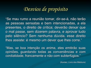 Desvios de propósito “ Se mau rumo a reunião tomar, dir-se-á, não terão as pessoas sensatas e bem intencionadas, a ela presentes, o direito de crítica; deverão deixar que o mal passe, sem dizerem palavra, e aprovar tudo pelo silêncio? Sem nenhuma dúvida, esse direito lhes assiste: é mesmo um dever que lhes corre. ” “ Mas, se boa intenção os anima, eles emitirão suas opiniões, guardando todas as conveniências e com cordialidade, francamente e não com subterfúgios.” (Kardec, Livro dos Médiuns) 