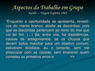 Aspectos do Trabalho em Grupo Kardec – Viagem Espírita 1862 “ Enquanto a oportunidade se apresenta, revesti-vos do manto branco, abafai as discórdias, pois que as discórdias pertencem ao reino do mal que vai ter fim. (...) Se, entre vós, há dissidências, causas de antagonismos, se os Grupos que devem todos marchar para um objetivo comum, estiverem divididos, eu o lamento, sem me preocupar com as causas, sem examinar quem cometeu os primeiros erros e  >> 