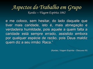 Aspectos do Trabalho em Grupo Kardec – Viagem Espírita 1862 e me coloco, sem hesitar, do lado daquele que tiver mais caridade, isto é, mais abnegação e verdadeira humildade, pois aquele a quem falta a caridade está sempre errado, assistido embora por qualquer espécie de razão, pois Deus maldiz quem diz a seu irmão: Raca.”  (Kardec, Viagem Espírita – Discurso III) 