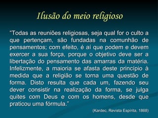 Ilusão do meio religioso “ Todas as reuniões religiosas, seja qual for o culto a que pertençam, são fundadas na comunhão de pensamentos; com efeito, é aí que podem e devem exercer a sua força, porque o objetivo deve ser a libertação do pensamento das amarras da matéria. Infelizmente, a maioria se afasta deste princípio à medida que a religião se torna uma questão de forma. Disto resulta que cada um, fazendo seu dever consistir na realização da forma, se julga quites com Deus e com os homens, desde que praticou uma fórmula.” (Kardec, Revista Espírita, 1868) 