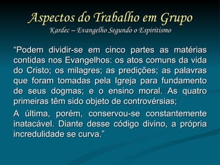 Aspectos do Trabalho em Grupo Kardec – Evangelho Segundo o Espiritismo “ Podem dividir-se em cinco partes as matérias contidas nos Evangelhos: os atos comuns da vida do Cristo; os milagres; as predições; as palavras que foram tomadas pela Igreja para fundamento de seus dogmas; e o ensino moral. As quatro primeiras têm sido objeto de controvérsias; A última, porém, conservou-se constantemente inatacável. Diante desse código divino, a própria incredulidade se curva.”  