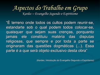 Aspectos do Trabalho em Grupo Kardec – Evangelho Segundo o Espiritismo “ É terreno onde todos os cultos podem reunir-se, estandarte sob o qual podem todos colocar-se, quaisquer que sejam suas crenças, porquanto jamais ele constituiu matéria das disputas religiosas, que sempre e por toda a parte se originaram das questões dogmáticas (...). Essa parte é a que será objeto exclusivo desta obra”  (Kardec, Introdução do Evangelho Segundo o Espiritismo) 
