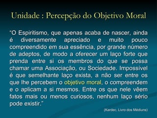 Unidade : Percepção do Objetivo Moral “ O Espiritismo, que apenas acaba de nascer, ainda é diversamente apreciado e muito pouco compreendido em sua essência, por grande número de adeptos, de modo a oferecer um laço forte que prenda entre si os membros do que se possa chamar uma Associação, ou Sociedade. Impossível é que semelhante laço exista, a não ser entre os que lhe percebem o  objetivo moral , o compreendem e o aplicam a si mesmos. Entre os que nele vêem fatos mais ou menos curiosos, nenhum laço sério pode existir.”  (Kardec, Livro dos Médiuns) 
