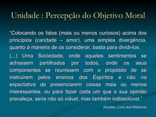 Unidade : Percepção do Objetivo Moral “ Colocando os fatos (mais ou menos curiosos) acima dos princípios (caridade – amor), uma simples divergência, quanto à maneira de os considerar, basta para dividi-los.  (...) Uma Sociedade, onde aqueles sentimentos se achassem partilhados por todos, onde os seus componentes se reunissem com o propósito de se instruírem pelos ensinos dos Espíritos e não na expectativa de presenciarem coisas mais ou menos interessantes, ou para fazer cada um que a sua opinião prevaleça, seria não só viável, mas também indissolúvel.”  (Kardec, Livro dos Médiuns) 