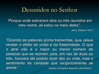 Desunidos no Senhor “ Porque onde estiverem dois ou três reunidos em meu nome, ali estou no meio deles”. Jesus. (Mateus 18:21) “ Dizendo as palavras acima transcritas, quis Jesus revelar o efeito da união e da fraternidade. O que o atrai não é o maior ou menor número de pessoas que se reúnam, pois, em vez de duas ou três, houvera ele podido dizer dez ou vinte, mas o sentimento de caridade que reciprocamente as anime.”    (Kardec, Evangelho Segundo o Espiritismo) 