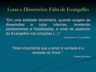 Lutas e Dissensões: Falta de Evangelho “ Em uma entidade doutrinária, quando surgem as dissensões e lutas internas, revelando partidarismos e hostilidades, é sinal de ausência do Evangelho nos corações (...).”  (Emmanuel, O Consolador) “ Mais importante que o amor à verdade é a verdade do Amor.”  (Walter Barcelos) 