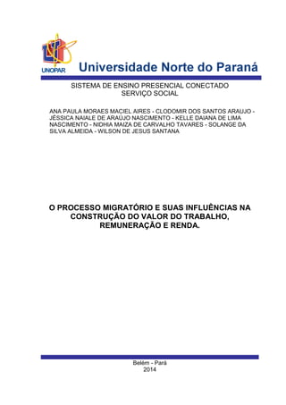 Belém - Pará 
2014 
ANA PAULA MORAES MACIEL AIRES - CLODOMIR DOS SANTOS ARAUJO - JÉSSICA NAIALE DE ARAÚJO NASCIMENTO - KELLE DAIANA DE LIMA NASCIMENTO - NIDHIA MAIZA DE CARVALHO TAVARES - SOLANGE DA SILVA ALMEIDA - WILSON DE JESUS SANTANA 
SISTEMA DE ENSINO PRESENCIAL CONECTADO 
SERVIÇO SOCIAL 
O PROCESSO MIGRATÓRIO E SUAS INFLUÊNCIAS NA CONSTRUÇÃO DO VALOR DO TRABALHO, REMUNERAÇÃO E RENDA. 
 