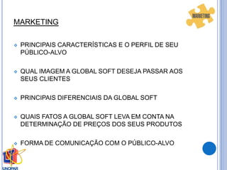 MARKETING
 PRINCIPAIS CARACTERÍSTICAS E O PERFIL DE SEU
PÚBLICO-ALVO
 QUAL IMAGEM A GLOBAL SOFT DESEJA PASSAR AOS
SEUS CLIENTES
 PRINCIPAIS DIFERENCIAIS DA GLOBAL SOFT
 QUAIS FATOS A GLOBAL SOFT LEVA EM CONTA NA
DETERMINAÇÃO DE PREÇOS DOS SEUS PRODUTOS
 FORMA DE COMUNICAÇÃO COM O PÚBLICO-ALVO
 
