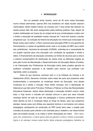 1 INTRODUÇÃO
Em um passado ainda recente, cerca de 30 anos nossa Educação
reunia índices alarmantes: apenas 80% dos brasileiros em idade escolar estavam
matriculados, dentro destes índices; as crianças com 7 anos ainda não estavam na
escola porque eles não eram assegurados pelas politicas publicas, hoje, depois de
muitas mobilizações em busca de um projeto de lei que comtemplasse a todos com
o direito a educação de qualidade nossas crianças de 7 anos tem acesso a escola,
progressos que na evolução da historia da educação nos mostra que à educação do
Brasil mudou para melhor, o Plano nacional para educação (PNE) é uma garantia de
financiamento e o passo da igualdade social, esse e um projeto do MEC que a partir
dos conferências nacionais de educação (CONAE), entendeu-se a necessidade de
um projeto nacional para uma educação com condições de igualdade e direito a
todos. O financiamento da educação consolidou as fontes de recursos para a área e
o sistema compensatório de distribuição de verbas entre as diferentes regiões do
país pelo Fundo de Manutenção e Desenvolvimento da Educação Básica (Fundeb),
e de Valorização dos Profissionais da Educação todos estes projetos garante ao
professor condições pessoais e de trabalho para exercer sua profissão com
dignidade, está e a proposta.
Outra lei que devemos conhecer bem é a do Estatuto da Criança e do
Adolescente (ECA). Devemos conhecer sobre estas leis para que possamos estar
fundamentados e acompanhar as mudanças dentro da Educação, uma destas
mudanças foi o direito a inclusão. Esse direito começou com a Declaração de
Salamanca que fala sobre Princípios, Políticas e Práticas na Área das Necessidades
Educativas Especiais, depois desta declaração a educação também evoluiu nesta
área, e hoje temos a inclusão em escolas comuns e para que essa inclusão
aconteça dentro da sala de aula nós pedagogos e futuros professores devemos
estar atentos as leis e mudanças feitas ao longo do tempo, para que possamos
planejar nossas aulas com ênfase aos aspectos teóricos e curriculares com pratica
pedagógica, participando da construção do PPP (onde deve estar o projeto para
inclusão) da escola, para orientar e ser orientado para o trabalho a ser desenvolvido
pela comunidade escolar, e as metas a serem alcançadas por todos. Além disso,
para nós, professores, o maior ganho está em garantir a todos o direito à educação.
Agora é só planejar nossas aulas dentro desta proposta pedagógica, trabalhar os
3
 