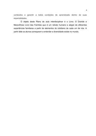 conteúdos e garantir a todos condições de aprendizado dentro de suas
especialidades.
O objeto deste Plano de aula interdisciplinar é o Livro: O Grande e
Maravilhoso Livro das Famílias que é um retrato humano e alegre de diferentes
experiências familiares a partir de elementos do cotidiano de cada um de nós. A
partir dele os alunos começaram a entender a diversidade existe no mundo.
4
 