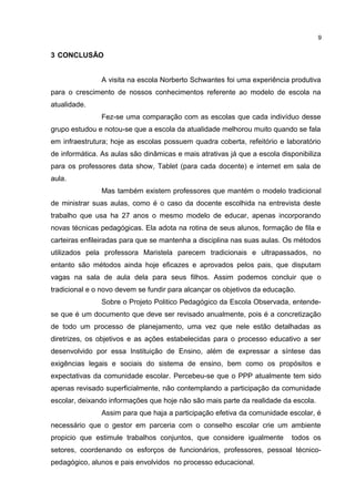3 CONCLUSÃO
A visita na escola Norberto Schwantes foi uma experiência produtiva
para o crescimento de nossos conhecimentos referente ao modelo de escola na
atualidade.
Fez-se uma comparação com as escolas que cada indivíduo desse
grupo estudou e notou-se que a escola da atualidade melhorou muito quando se fala
em infraestrutura; hoje as escolas possuem quadra coberta, refeitório e laboratório
de informática. As aulas são dinâmicas e mais atrativas já que a escola disponibiliza
para os professores data show, Tablet (para cada docente) e internet em sala de
aula.
Mas também existem professores que mantém o modelo tradicional
de ministrar suas aulas, como é o caso da docente escolhida na entrevista deste
trabalho que usa ha 27 anos o mesmo modelo de educar, apenas incorporando
novas técnicas pedagógicas. Ela adota na rotina de seus alunos, formação de fila e
carteiras enfileiradas para que se mantenha a disciplina nas suas aulas. Os métodos
utilizados pela professora Maristela parecem tradicionais e ultrapassados, no
entanto são métodos ainda hoje eficazes e aprovados pelos pais, que disputam
vagas na sala de aula dela para seus filhos. Assim podemos concluir que o
tradicional e o novo devem se fundir para alcançar os objetivos da educação.
Sobre o Projeto Politico Pedagógico da Escola Observada, entende-
se que é um documento que deve ser revisado anualmente, pois é a concretização
de todo um processo de planejamento, uma vez que nele estão detalhadas as
diretrizes, os objetivos e as ações estabelecidas para o processo educativo a ser
desenvolvido por essa Instituição de Ensino, além de expressar a síntese das
exigências legais e sociais do sistema de ensino, bem como os propósitos e
expectativas da comunidade escolar. Percebeu-se que o PPP atualmente tem sido
apenas revisado superficialmente, não contemplando a participação da comunidade
escolar, deixando informações que hoje não são mais parte da realidade da escola.
Assim para que haja a participação efetiva da comunidade escolar, é
necessário que o gestor em parceria com o conselho escolar crie um ambiente
propicio que estimule trabalhos conjuntos, que considere igualmente todos os
setores, coordenando os esforços de funcionários, professores, pessoal técnico-
pedagógico, alunos e pais envolvidos no processo educacional.
9
 