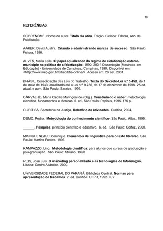 REFERÊNCIAS
SOBRENOME, Nome do autor. Título da obra. Edição. Cidade: Editora, Ano de
Publicação.
AAKER, David Austin. Criando e administrando marcas de sucesso. São Paulo:
Futura, 1996.
ALVES, Maria Leila. O papel equalizador do regime de colaboração estado-
município na política de alfabetização. 1990. 283 f. Dissertação (Mestrado em
Educação) - Universidade de Campinas, Campinas, 1990. Disponível em:
<http://www.inep.gov.br/cibec/bbe-online/>. Acesso em: 28 set. 2001.
BRASIL. Consolidação das Leis do Trabalho. Texto do Decreto-Lei n.º 5.452, de 1
de maio de 1943, atualizado até a Lei n.º 9.756, de 17 de dezembro de 1998. 25 ed.
atual. e aum. São Paulo: Saraiva, 1999.
CARVALHO, Maria Cecília Maringoni de (Org.). Construindo o saber: metodologia
cientifica, fundamentos e técnicas. 5. ed. São Paulo: Papirus, 1995. 175 p.
CURITIBA. Secretaria da Justiça. Relatório de atividades. Curitiba, 2004.
DEMO, Pedro. Metodologia do conhecimento científico. São Paulo: Atlas, 1999.
______. Pesquisa: princípio científico e educativo. 6. ed. São Paulo: Cortez, 2000.
MAINGUENEAU, Dominique. Elementos de lingüística para o texto literário. São
Paulo: Martins Fontes, 1996.
RAMPAZZO, Lino. Metodologia científica: para alunos dos cursos de graduação e
pós-graduação. São Paulo: Stiliano, 1998.
REIS, José Luís. O marketing personalizado e as tecnologias de Informação.
Lisboa: Centro Atlântico, 2000.
UNIVERSIDADE FEDERAL DO PARANÁ. Biblioteca Central. Normas para
apresentação de trabalhos. 2. ed. Curitiba: UFPR, 1992. v. 2.
10
 