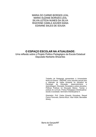 Barra do Garças/MT
2013
O ESPAÇO ESCOLAR NA ATUALIDADE:
Uma reflexão sobre o Projeto Politico Pedagógico da Escola Estadual
Deputado Norberto Shwantes
Trabalho de Pedagogia apresentado à Universidade
Norte do Paraná - UNOPAR, como requisito parcial para
a obtenção de média bimestral na disciplina de
Psicologia da Educação: desenvolvimento e
Aprendizagem. Educação, Sociedade e práxis educativa.
Politicas Publicas na Educação Básica. Teorias e
praticas do currículo. Pratica Pedagógica Interdisciplinar:
escola e sociedade. Seminário Interdisciplinar II.
Orientador: Prof. Carlos Eduardo Gonçalves, Raquel
Franco Ferronato, Samira Kfouri, Vilze Vidotti, Bernadete
Strang.
MARIA DO CARMO BORGES LEAL
MARIA SUZANE BORGES LEAL
SILVIA LETÍCIA NUNES DA SILVA
RHAYENE CAMILA XAVIER KAISA
EDAIANE SALES DE SOUSA
 