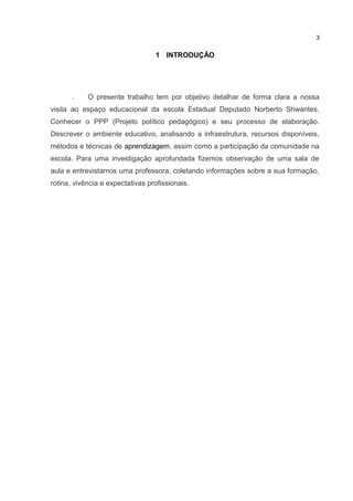 1 INTRODUÇÃO
. O presente trabalho tem por objetivo detalhar de forma clara a nossa
visita ao espaço educacional da escola Estadual Deputado Norberto Shwantes.
Conhecer o PPP (Projeto político pedagógico) e seu processo de elaboração.
Descrever o ambiente educativo, analisando a infraestrutura, recursos disponíveis,
métodos e técnicas de aprendizagem, assim como a participação da comunidade na
escola. Para uma investigação aprofundada fizemos observação de uma sala de
aula e entrevistamos uma professora, coletando informações sobre a sua formação,
rotina, vivência e expectativas profissionais.
3
 