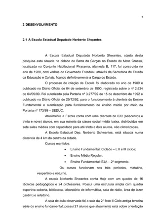 2 DESENVOLVIMENTO
2.1 A Escola Estadual Deputado Norberto Shwantes
A Escola Estadual Deputado Norberto Shwantes, objeto desta
pesquisa esta situada na cidade de Barra do Garças no Estado de Mato Grosso,
localizada no Conjunto Habitacional Piracema, alameda B, 117, foi construída no
ano de 1988, com verbas do Governado Estadual, através da Secretaria de Estado
da Educação e Cohab, ficando definitivamente a Cargo do Estado.
O processo de criação da Escola foi elaborado no ano de 1989 e
publicado no Diário Oficial de 04 de setembro de 1990, registrado sobre o nº 2.834
de 04/09/90. Foi autorizado pela Portaria nº 3.277/92 de 15 de dezembro de 1992 e
publicado no Diário Oficial de 29/12/92, para o funcionamento à clientela do Ensino
Fundamental e autorização para funcionamento do ensino médio por meio da
Portaria nº 173/99 – SEDUC.
Atualmente a Escola conta com uma clientela de 639 (seiscentos e
trinta e nove) alunos, em sua maioria da classe social média baixa, distribuídos em
sete salas médias com capacidade para até trinta e dois alunos, não climatizadas.
A Escola Estadual Dep. Norberto Schwantes, está situada numa
distancia de 4 km do centro da cidade.
Cursos mantidos:
• Ensino Fundamental: Ciclado – I, II e III ciclos;
• Ensino Médio Regular;
• Ensino Fundamental: EJA – 2º segmento.
Os cursos funcionam nos três períodos, matutino,
vespertino e noturno.
A escola Norberto Shwantes conta Hoje com um quadro de 16
técnicos pedagógicos e 24 professores. Possui uma estrutura ampla com quadra
esportiva coberta, biblioteca, laboratório de informática, sala de rádio, área de lazer
(jardim) e refeitório.
A sala de aula observada foi a sala da 2° fase II Ciclo antiga terceira
série do ensino fundamental; possui 21 alunos que atualmente esta sobre orientação
4
 