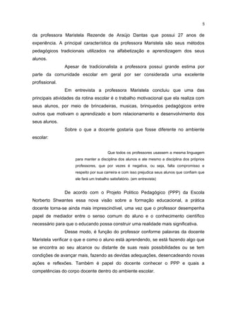 da professora Maristela Rezende de Araújo Dantas que possui 27 anos de
experiência. A principal característica da professora Maristela são seus métodos
pedagógicos tradicionais utilizados na alfabetização e aprendizagem dos seus
alunos.
Apesar de tradicionalista a professora possui grande estima por
parte da comunidade escolar em geral por ser considerada uma excelente
profissional.
Em entrevista a professora Maristela concluiu que uma das
principais atividades da rotina escolar é o trabalho motivacional que ela realiza com
seus alunos, por meio de brincadeiras, musicas, brinquedos pedagógicos entre
outros que motivam o aprendizado e bom relacionamento e desenvolvimento dos
seus alunos.
Sobre o que a docente gostaria que fosse diferente no ambiente
escolar:
Que todos os professores usassem a mesma linguagem
para manter a disciplina dos alunos e ate mesmo a disciplina dos próprios
professores, que por vezes é negativa, ou seja, falta compromisso e
respeito por sua carreira e com isso prejudica seus alunos que confiam que
ele fará um trabalho satisfatório. (em entrevista)
De acordo com o Projeto Politico Pedagógico (PPP) da Escola
Norberto Shwantes essa nova visão sobre a formação educacional, a prática
docente torna-se ainda mais imprescindível, uma vez que o professor desempenha
papel de mediador entre o senso comum do aluno e o conhecimento científico
necessário para que o educando possa construir uma realidade mais significativa.
Desse modo, é função do professor conforme palavras da docente
Maristela verificar o que e como o aluno está aprendendo, se está fazendo algo que
se encontra ao seu alcance ou distante de suas reais possibilidades ou se tem
condições de avançar mais, fazendo as devidas adequações, desencadeando novas
ações e reflexões. Também é papel do docente conhecer o PPP e quais a
competências do corpo docente dentro do ambiente escolar.
5
 