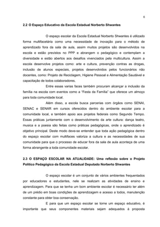 2.2 O Espaço Educativo da Escola Estadual Norberto Shwantes
O espaço escolar da Escola Estadual Norberto Shwantes é utilizado
forma multifacetária como uma necessidade de inovação para o método de
aprendizado fora da sala de aula, assim muitos projetos são desenvolvidos na
escola e estão previstos no PPP e abrangem o pedagógico e contemplam a
diversidade e estão abertos aos desafios vivenciados pela multicultura. Assim a
escola desenvolve projetos como: arte e cultura, prevenção contras as drogas,
inclusão de alunos especiais, projetos desenvolvidos pelos funcionários não
docentes, como: Projeto de Reciclagem, Higiene Pessoal e Alimentação Saudável e
capacitação de todos colaboradores.
Entre essas varias faces também procuram alcançar a inclusão da
família na escola com eventos como a “Festa da Família” que oferece um almoço
para toda comunidade local.
Além disso, a escola busca parcerias com órgãos como SENAI,
SENAC e SENAR em cursos oferecidos dentro do ambiente escolar para a
comunidade local, e também apoio aos projetos federais como Segundo Tempo.
Essas práticas juntamente com o desenvolvimento da arte cultura: dança teatro,
musica e a poesia são feitas como práticas pedagógicas, onde o aprendizado é
objetivo principal. Deste modo deve-se entender que toda ação pedagógica dentro
do espaço escolar com multifaces valoriza a cultura e as necessidades de sua
comunidade para que o processo de educar fora da sala de aula aconteça de uma
forma abrangente a toda comunidade escolar.
2.3 O ESPAÇO ESCOLAR NA ATUALIDADE: Uma reflexão sobre o Projeto
Politico Pedagógico da Escola Estadual Deputado Norberto Shwantes
O espaço escolar é um conjunto de vários ambientes frequentados
por educadores e estudantes, nele se realizam as atividades de ensino e
aprendizagem. Para que se tenha um bom ambiente escolar é necessário ter além
de um prédio em boas condições de aprendizagem e acesso a todos, manutenção
constante para obter boa conservação.
E para que um espaço escolar se torne um espaço educativo, é
importante que seus componentes materiais sejam adequados à proposta
6
 