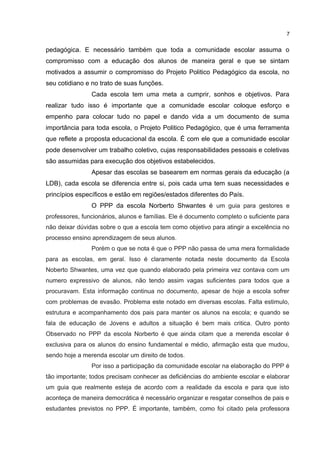 pedagógica. E necessário também que toda a comunidade escolar assuma o
compromisso com a educação dos alunos de maneira geral e que se sintam
motivados a assumir o compromisso do Projeto Politico Pedagógico da escola, no
seu cotidiano e no trato de suas funções.
Cada escola tem uma meta a cumprir, sonhos e objetivos. Para
realizar tudo isso é importante que a comunidade escolar coloque esforço e
empenho para colocar tudo no papel e dando vida a um documento de suma
importância para toda escola, o Projeto Politico Pedagógico, que é uma ferramenta
que reflete a proposta educacional da escola. É com ele que a comunidade escolar
pode desenvolver um trabalho coletivo, cujas responsabilidades pessoais e coletivas
são assumidas para execução dos objetivos estabelecidos.
Apesar das escolas se basearem em normas gerais da educação (a
LDB), cada escola se diferencia entre si, pois cada uma tem suas necessidades e
princípios específicos e estão em regiões/estados diferentes do País.
O PPP da escola Norberto Shwantes é um guia para gestores e
professores, funcionários, alunos e famílias. Ele é documento completo o suficiente para
não deixar dúvidas sobre o que a escola tem como objetivo para atingir a excelência no
processo ensino aprendizagem de seus alunos.
Porém o que se nota é que o PPP não passa de uma mera formalidade
para as escolas, em geral. Isso é claramente notada neste documento da Escola
Noberto Shwantes, uma vez que quando elaborado pela primeira vez contava com um
numero expressivo de alunos, não tendo assim vagas suficientes para todos que a
procuravam. Esta informação continua no documento, apesar de hoje a escola sofrer
com problemas de evasão. Problema este notado em diversas escolas. Falta estimulo,
estrutura e acompanhamento dos pais para manter os alunos na escola; e quando se
fala de educação de Jovens e adultos a situação é bem mais critica. Outro ponto
Observado no PPP da escola Norberto é que ainda citam que a merenda escolar é
exclusiva para os alunos do ensino fundamental e médio, afirmação esta que mudou,
sendo hoje a merenda escolar um direito de todos.
Por isso a participação da comunidade escolar na elaboração do PPP é
tão importante; todos precisam conhecer as deficiências do ambiente escolar e elaborar
um guia que realmente esteja de acordo com a realidade da escola e para que isto
aconteça de maneira democrática é necessário organizar e resgatar conselhos de pais e
estudantes previstos no PPP. É importante, também, como foi citado pela professora
7
 