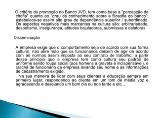 O critério de promoção no Banco JVD, tem como base a "percepção da
chefia" quanto ao "grau de conhecimento sobre a filosofia do banco";
estabelece-se assim alto grau de dependência superior / subordinado.
Os aspectos negativos mais marcantes na cultura são: arbitrariedade,
despotismo, insegurança, atitudes bajuladoras, submissas e delatoras
 
Disseminação
A empresa exige que o comportamento seja de acordo com sua forma
cultural, não abre mão que os funcionários deixem de agir de acordo
com as normas assim imposta ao seu contrato de trabalho, a partir
desse principio que a empresa tem como cultura seu padrão de
uniforme sendo roupa social (aos homens a gravata é indispensável), e
crachá de funcionário da empresa levando seu nome e as informações
de cadastramento exigido.
Na sua maneira de lidar com seus clientes a educação sempre em
primeiro lugar, respondendo ao cliente em um tom de média voz e
agradecendo e desejando um bom dia ou boa tarde e etc...
 
 
 