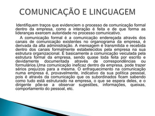  
Identifiquem traços que evidenciem o processo de comunicação formal
dentro da empresa, como a interação é feita e de que forma as
lideranças exercem autoridade no processo comunicativo.
A comunicação formal é a comunicação endereçada através dos
canais de comunicação existentes no organograma da empresa, é
derivada da alta administração. A mensagem é transmitida e recebida
dentro dos canais formalmente estabelecidos pela empresa na sua
estrutura organizacional. É basicamente a comunicação veiculada pela
estrutura formal da empresa, sendo quase toda feita por escrito e
devidamente documentada através de correspondências ou
formulários.Uma comunicação ineficaz dentro da empresa, pode trazer
sérios prejuízos para a mesma. O enfraquecimento na comunicação
numa empresa é, provavelmente, indicativo da sua política pessoal,
pois é através da comunicação que os subordinados ficam sabendo
como tudo está estruturado na empresa, o que se espera deles, e o
dirigente põe-se a observar sugestões, informações, queixas,
comportamento do pessoal, etc.
 