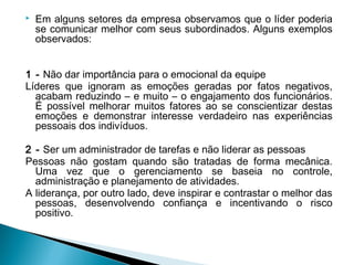  Em alguns setores da empresa observamos que o líder poderia
se comunicar melhor com seus subordinados. Alguns exemplos
observados:
1 - Não dar importância para o emocional da equipe
Líderes que ignoram as emoções geradas por fatos negativos,
acabam reduzindo – e muito – o engajamento dos funcionários.
É possível melhorar muitos fatores ao se conscientizar destas
emoções e demonstrar interesse verdadeiro nas experiências
pessoais dos indivíduos.
2 - Ser um administrador de tarefas e não liderar as pessoas
Pessoas não gostam quando são tratadas de forma mecânica.
Uma vez que o gerenciamento se baseia no controle,
administração e planejamento de atividades.
A liderança, por outro lado, deve inspirar e contrastar o melhor das
pessoas, desenvolvendo confiança e incentivando o risco
positivo.
 