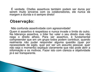 É verdade. Chefes assertivos também podem ser duros por
serem muito sinceros com os colaboradores, ele nunca dá
margem a dúvida e é sempre direto!
Observação:
Não confunda assertividade com agressividade!
Quem é assertivo é respeitoso e nunca invade o limite do outro.
Na liderança assertiva, o líder faz valer o seu direito mas não
nega o direito alheio. Para ser assertivo, é fundamental
compreender que em um grupo todos podem contribuir, quando
realmente não puder responder alguma questão (quer por
necessidade de sigilo, quer por ser um assunto pessoal, quer
não seja o momento) explique claramente que não pode abrir a
informação e os motivos. Fazer isto com clareza e objetividade
já é ser transparente.
 
 