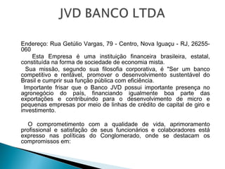  
Endereço: Rua Getúlio Vargas, 79 - Centro, Nova Iguaçu - RJ, 26255-
060
Esta Empresa é uma instituição financeira brasileira, estatal,
constituída na forma de sociedade de economia mista.
Sua missão, segundo sua filosofia corporativa, é "Ser um banco
competitivo e rentável, promover o desenvolvimento sustentável do
Brasil e cumprir sua função pública com eficiência.
Importante frisar que o Banco JVD possui importante presença no
agronegócio do país, financiando igualmente boa parte das
exportações e contribuindo para o desenvolvimento de micro e
pequenas empresas por meio de linhas de crédito de capital de giro e
investimento.
 
O comprometimento com a qualidade de vida, aprimoramento
profissional e satisfação de seus funcionários e colaboradores está
expresso nas políticas do Conglomerado, onde se destacam os
compromissos em:
 
 
