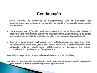 Continuação
buscar conciliar os interesses do Conglomerado com os interesses dos
funcionários e suas entidades representativas, tendo a negociação como prática
permanente;
 
- criar e manter condições de qualidade e segurança no ambiente de trabalho e
assegurar aos funcionários condições previdenciárias, assistenciais, e de saúde
que propiciem melhoria da qualidade de vida e do desempenho profissional;
 
- observar o desempenho profissional como referência nas decisões que digam
respeito a desenvolvimento, reconhecimento, retribuição e ascensão profissional,
utilizando critérios previamente estabelecidos e baseados no mérito,
competência e contribuição ao Conglomerado;
 
- considerar as práticas de mercado na retribuição aos funcionários;
- adotar os princípios de aprendizado contínuo e investir em educação corporativa
para permitir o desenvolvimento pessoal e profissional;
 
 
