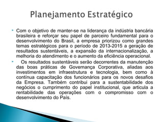  Com o objetivo de manter-se na liderança da indústria bancária
brasileira e reforçar seu papel de parceiro fundamental para o
desenvolvimento do Brasil, a empresa priorizou como grandes
temas estratégicos para o período de 2013-2015 a geração de
resultados sustentáveis, a expansão da internacionalização, a
melhoria do atendimento e o aumento da eficiência operacional.
 Os resultados sustentáveis serão decorrentes da manutenção
das boas práticas de Governança Corporativa, aliadas aos
investimentos em infraestrutura e tecnologia, bem como à
contínua capacitação dos funcionários para os novos desafios
da Empresa. Também contribui para a sustentabilidade dos
negócios o cumprimento do papel institucional, que articula a
rentabilidade das operações com o compromisso com o
desenvolvimento do País.
 