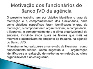 O presente trabalho tem por objetivo identificar o grau de
motivação e o comprometimento dos funcionários, onde
como objetivos específicos foram identificados o grau de
motivação, o comportamento organizacional, a competência,
a liderança, o comprometimento e o clima organizacional da
empresa, incluindo ainda quais os fatores que mais os
motivam e desmotivam no ambiente de trabalho, na agência
do Banco JVD.
Primeiramente, realizou-se uma revisão da literatura como
embasamento teórico. Como sugestão a organização
identificou-se a realização de melhorias em relação ao clima
organizacional e ao coleguismo.
 
 