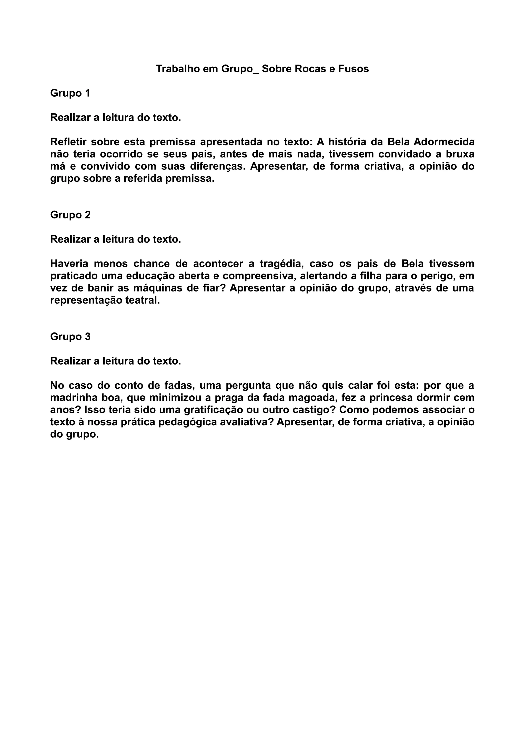 Trabalho em Grupo_ Sobre Rocas e Fusos
Grupo 1
Realizar a leitura do texto.
Refletir sobre esta premissa apresentada no texto: A história da Bela Adormecida
não teria ocorrido se seus pais, antes de mais nada, tivessem convidado a bruxa
má e convivido com suas diferenças. Apresentar, de forma criativa, a opinião do
grupo sobre a referida premissa.
Grupo 2
Realizar a leitura do texto.
Haveria menos chance de acontecer a tragédia, caso os pais de Bela tivessem
praticado uma educação aberta e compreensiva, alertando a filha para o perigo, em
vez de banir as máquinas de fiar? Apresentar a opinião do grupo, através de uma
representação teatral.
Grupo 3
Realizar a leitura do texto.
No caso do conto de fadas, uma pergunta que não quis calar foi esta: por que a
madrinha boa, que minimizou a praga da fada magoada, fez a princesa dormir cem
anos? Isso teria sido uma gratificação ou outro castigo? Como podemos associar o
texto à nossa prática pedagógica avaliativa? Apresentar, de forma criativa, a opinião
do grupo.